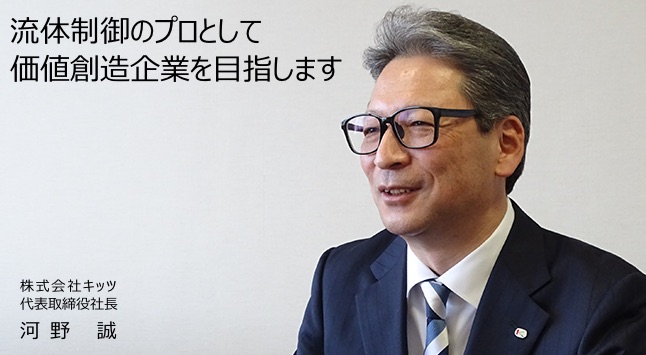 流体制御の総合価値創造企業をめざして 世界中の人々に、ゆたかで快適な毎日を過ごしていただくためにキッツグループは、今、大きく飛躍しようとしています。 代表取締役社長 堀田 康之